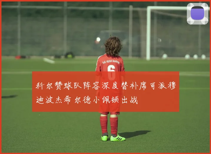科尔赞球队阵容深度替补席可派穆迪波杰希尔德小佩顿出战