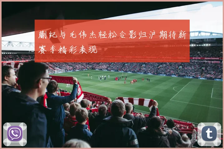 蒯纪与毛伟杰轻松合影归沪期待新赛季精彩表现