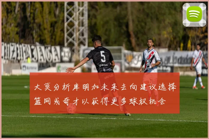 大莫分析库明加未来去向建议选择篮网或奇才以获得更多球权机会