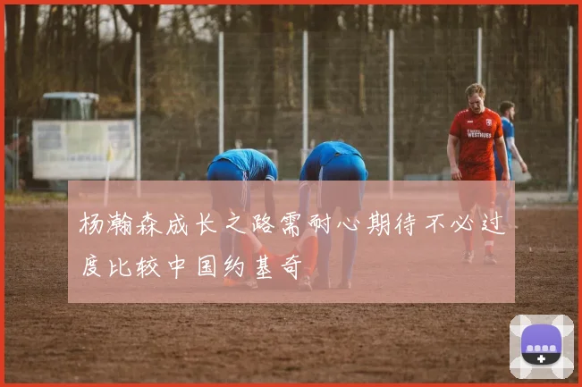 杨瀚森成长之路需耐心期待不必过度比较中国约基奇