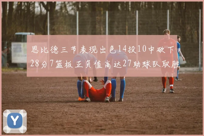 恩比德三节表现出色14投10中砍下28分7篮板正负值高达27助球队取胜