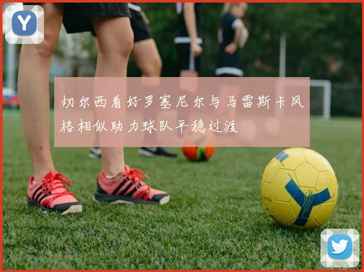切尔西看好罗塞尼尔与马雷斯卡风格相似助力球队平稳过渡