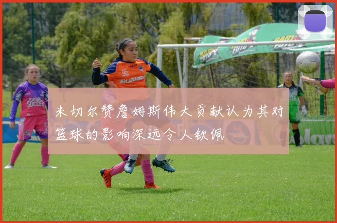 米切尔赞詹姆斯伟大贡献认为其对篮球的影响深远令人钦佩