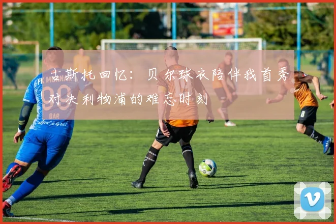 古斯托回忆：贝尔球衣陪伴我首秀对决利物浦的难忘时刻