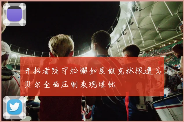 开拓者防守松懈如度假克林根遭戈贝尔全面压制表现堪忧