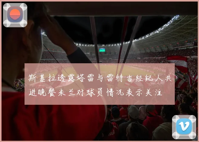 斯基拉透露塔雷与雷特吉经纪人共进晚餐米兰对球员情况表示关注