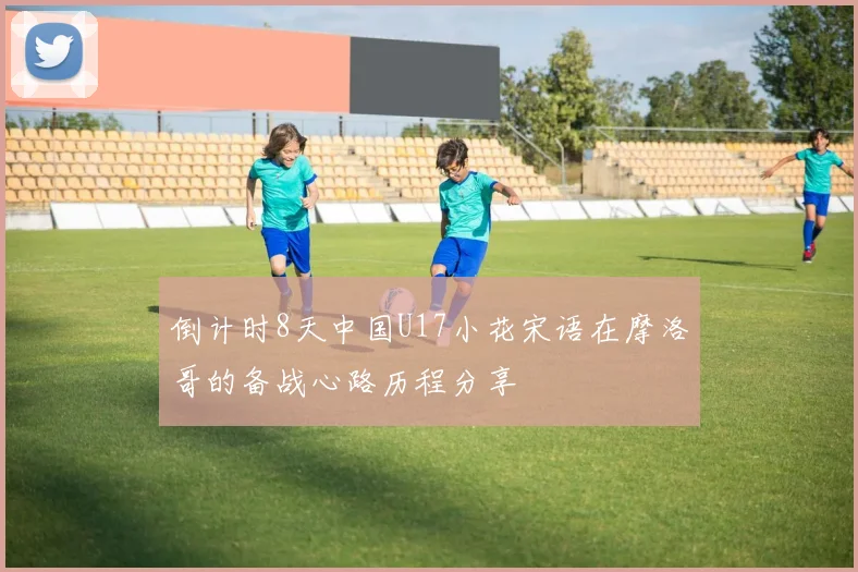 倒计时8天中国U17小花宋语在摩洛哥的备战心路历程分享