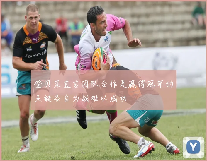 登贝莱直言团队合作是赢得冠军的关键各自为战难以成功