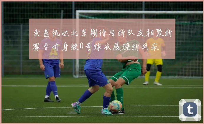 麦基抵达北京期待与新队友相聚新赛季将身披0号球衣展现新风采
