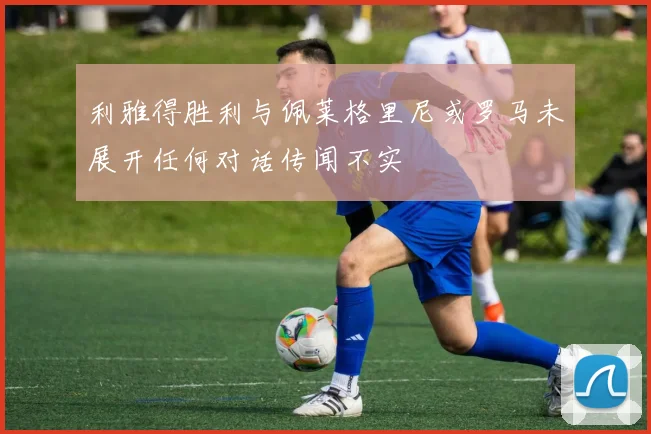 利雅得胜利与佩莱格里尼或罗马未展开任何对话传闻不实