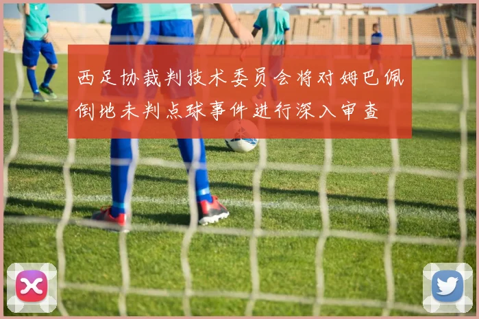 西足协裁判技术委员会将对姆巴佩倒地未判点球事件进行深入审查