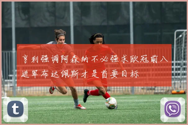 亨利强调阿森纳不必强求欧冠前八进军布达佩斯才是首要目标