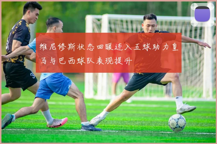 维尼修斯状态回暖连入五球助力皇马与巴西球队表现提升