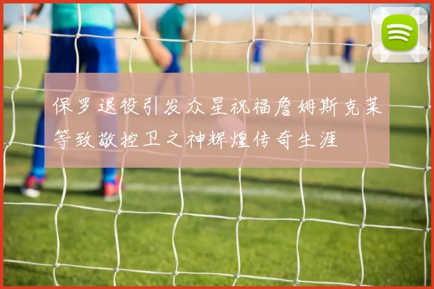 保罗退役引发众星祝福詹姆斯克莱等致敬控卫之神辉煌传奇生涯