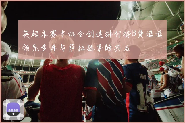 英超本赛季机会创造排行榜B费遥遥领先多库与萨拉赫紧随其后