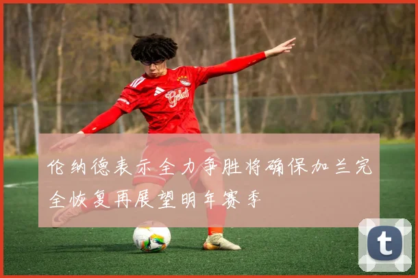 伦纳德表示全力争胜将确保加兰完全恢复再展望明年赛季