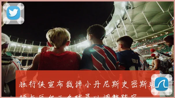 独行侠宣布裁掉小丹尼斯史密斯班顿与厄尔三名球员以调整阵容