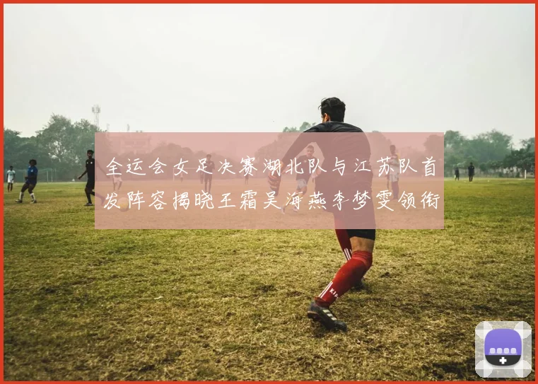 全运会女足决赛湖北队与江苏队首发阵容揭晓王霜吴海燕李梦雯领衔出战