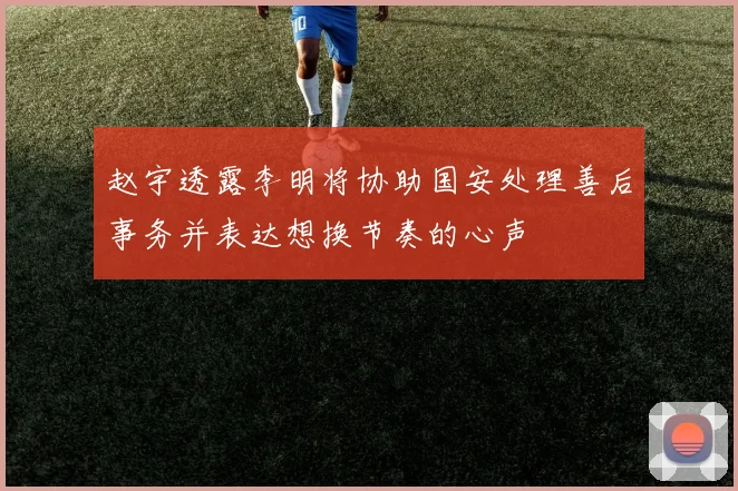 赵宇透露李明将协助国安处理善后事务并表达想换节奏的心声