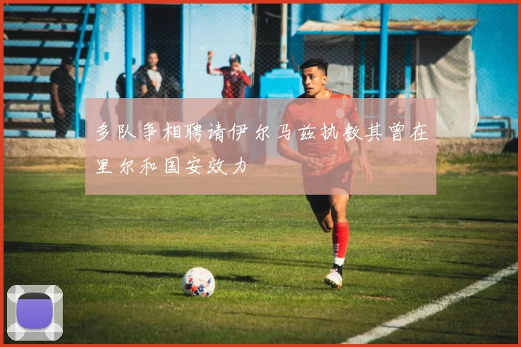 多队争相聘请伊尔马兹执教其曾在里尔和国安效力