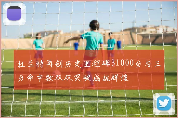 杜兰特再创历史里程碑31000分与三分命中数双双突破成就辉煌