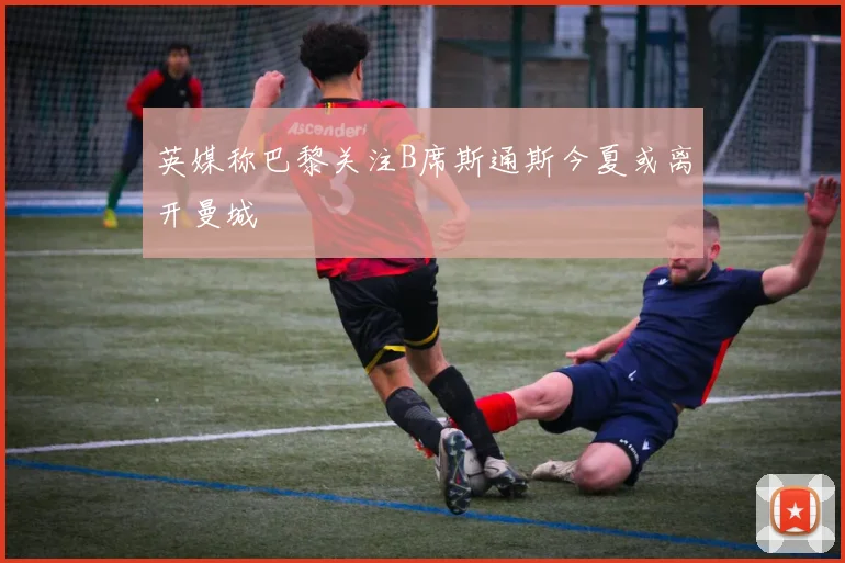 英媒称巴黎关注B席斯通斯今夏或离开曼城