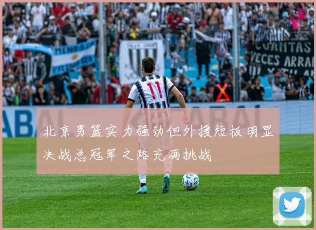 北京男篮实力强劲但外援短板明显决战总冠军之路充满挑战