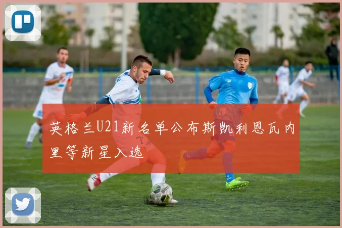 英格兰U21新名单公布斯凯利恩瓦内里等新星入选