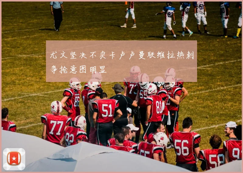 尤文坚决不卖卡卢卢曼联维拉热刺争抢意图明显