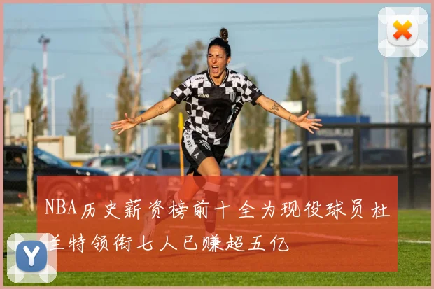 NBA历史薪资榜前十全为现役球员杜兰特领衔七人已赚超五亿