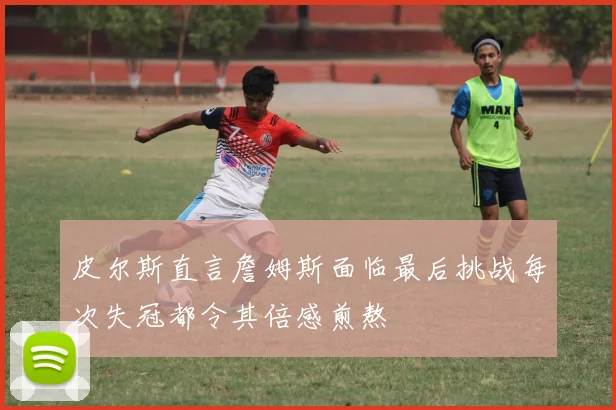 皮尔斯直言詹姆斯面临最后挑战每次失冠都令其倍感煎熬