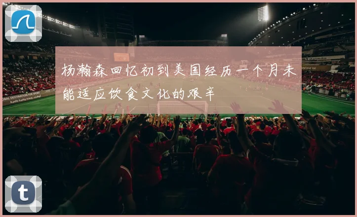 杨瀚森回忆初到美国经历一个月未能适应饮食文化的艰辛