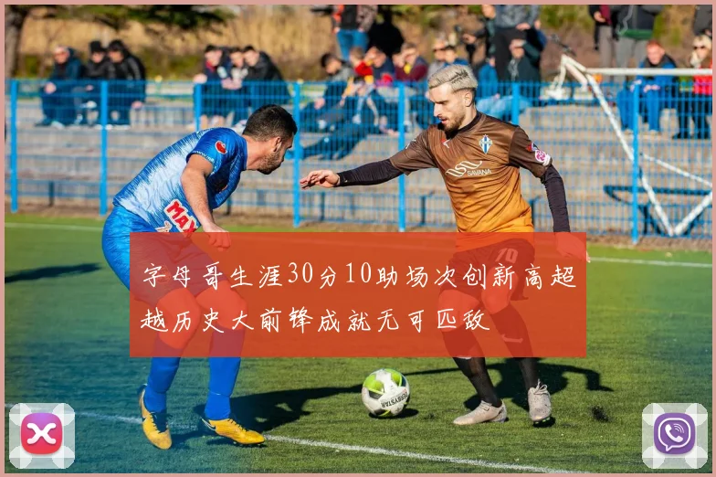 字母哥生涯30分10助场次创新高超越历史大前锋成就无可匹敌