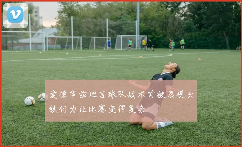 爱德华兹坦言球队战术常被忽视头铁行为让比赛变得复杂