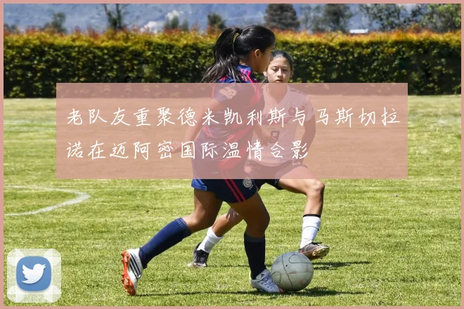 老队友重聚德米凯利斯与马斯切拉诺在迈阿密国际温情合影