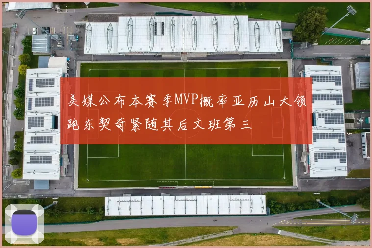 美媒公布本赛季MVP概率亚历山大领跑东契奇紧随其后文班第三