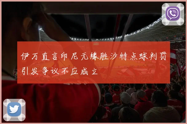 伊万直言印尼无缘胜沙特点球判罚引发争议不应成立