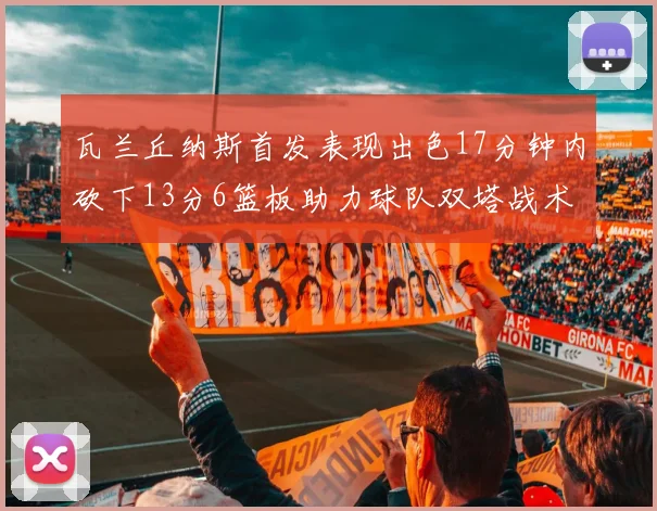 瓦兰丘纳斯首发表现出色17分钟内砍下13分6篮板助力球队双塔战术