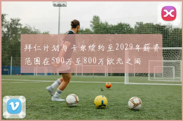 拜仁计划与卡尔续约至2029年薪资范围在500万至800万欧元之间