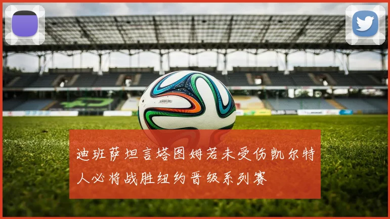 迪班萨坦言塔图姆若未受伤凯尔特人必将战胜纽约晋级系列赛