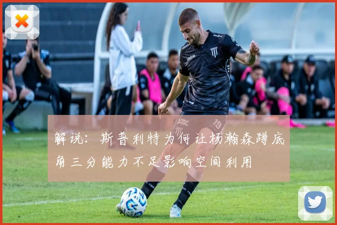 解说：斯普利特为何让杨瀚森蹲底角三分能力不足影响空间利用